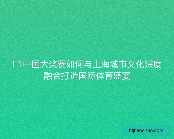 F1中国大奖赛如何与上海城市文化深度融合打造国际体育盛宴