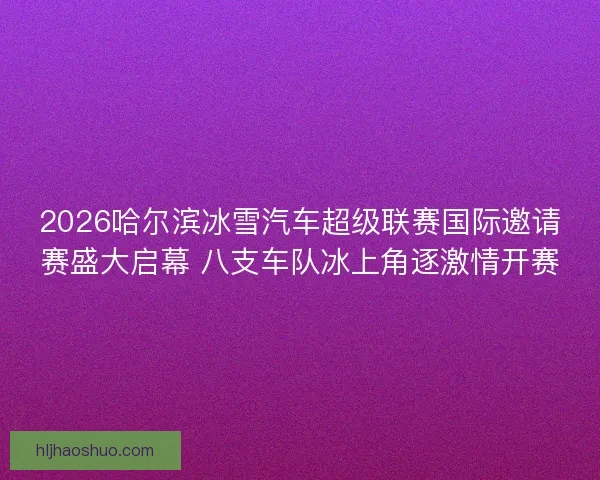 2026哈尔滨冰雪汽车超级联赛国际邀请赛盛大启幕 八支车队冰上角逐激情开赛