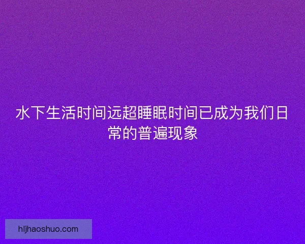 水下生活时间远超睡眠时间已成为我们日常的普遍现象