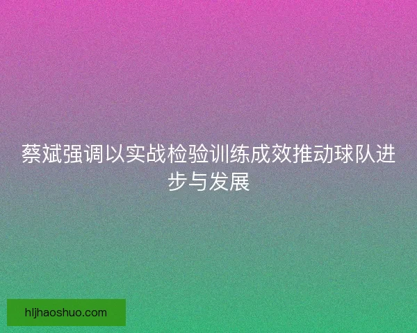 蔡斌强调以实战检验训练成效推动球队进步与发展
