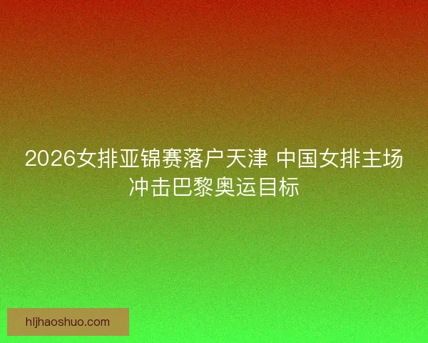 2026女排亚锦赛落户天津 中国女排主场冲击巴黎奥运目标