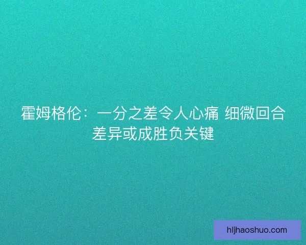 霍姆格伦：一分之差令人心痛 细微回合差异或成胜负关键