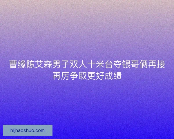 曹缘陈艾森男子双人十米台夺银哥俩再接再厉争取更好成绩 曹缘陈艾森男子双人十米台夺银哥俩再接再厉争取更好成绩
