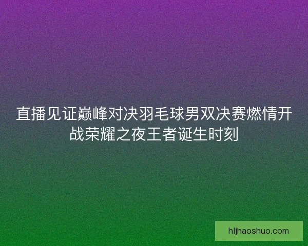 直播见证巅峰对决羽毛球男双决赛燃情开战荣耀之夜王者诞生时刻