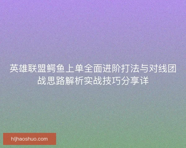 英雄联盟鳄鱼上单全面进阶打法与对线团战思路解析实战技巧分享详