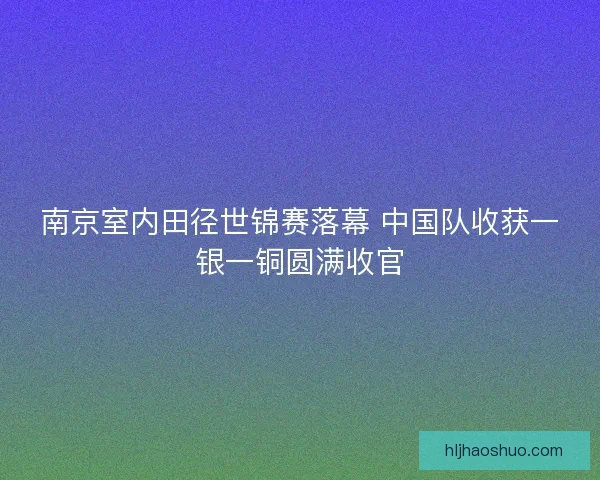 南京室内田径世锦赛落幕 中国队收获一银一铜圆满收官