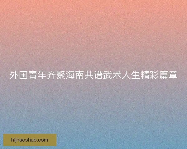 外国青年齐聚海南共谱武术人生精彩篇章