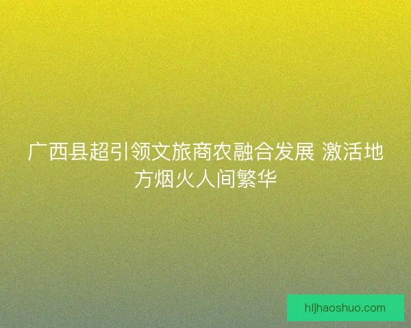 广西县超引领文旅商农融合发展 激活地方烟火人间繁华