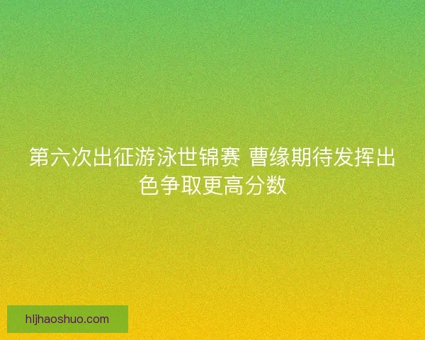 第六次出征游泳世锦赛 曹缘期待发挥出色争取更高分数