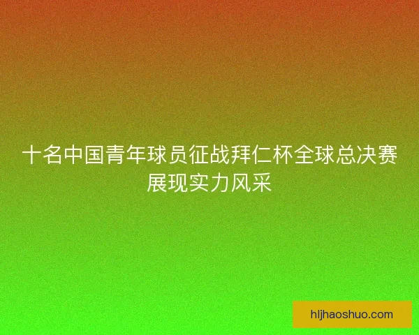 十名中国青年球员征战拜仁杯全球总决赛展现实力风采