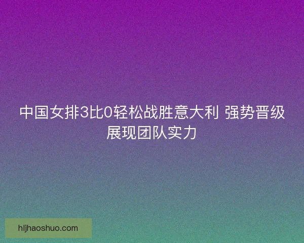 中国女排3比0轻松战胜意大利 强势晋级展现团队实力