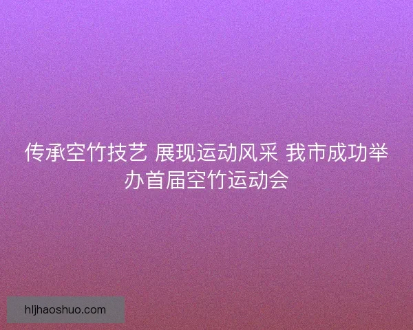 传承空竹技艺 展现运动风采 我市成功举办首届空竹运动会