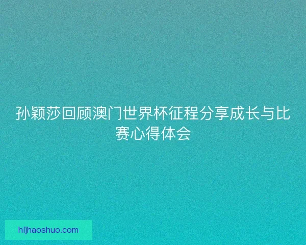 孙颖莎回顾澳门世界杯征程分享成长与比赛心得体会 孙颖莎回顾澳门世界杯征程分享成长与比赛心得体会