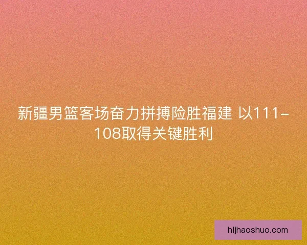 新疆男篮客场奋力拼搏险胜福建 以111-108取得关键胜利 新疆男篮客场奋力拼搏险胜福建 以111-108取得关键胜利