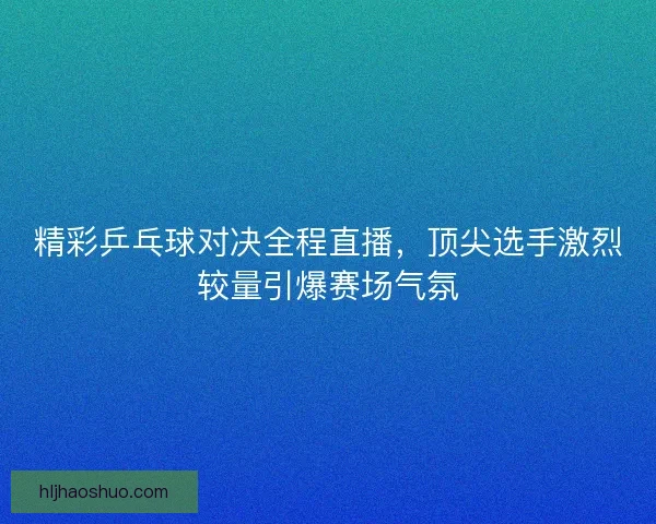 精彩乒乓球对决全程直播,顶尖选手激烈较量引爆赛场气氛 精彩乒乓球对决全程直播,顶尖选手激烈较量引爆赛场气氛
