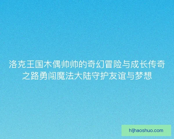 洛克王国木偶帅帅的奇幻冒险与成长传奇之路勇闯魔法大陆守护友谊与梦想