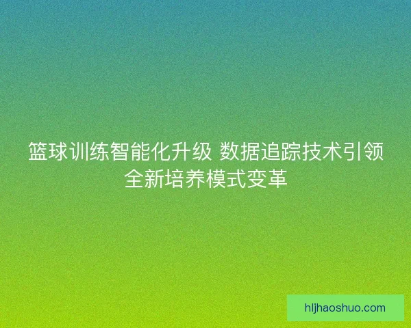 篮球训练智能化升级 数据追踪技术引领全新培养模式变革