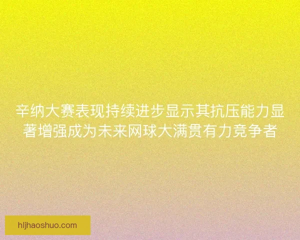 辛纳大赛表现持续进步显示其抗压能力显著增强成为未来网球大满贯有力竞争者